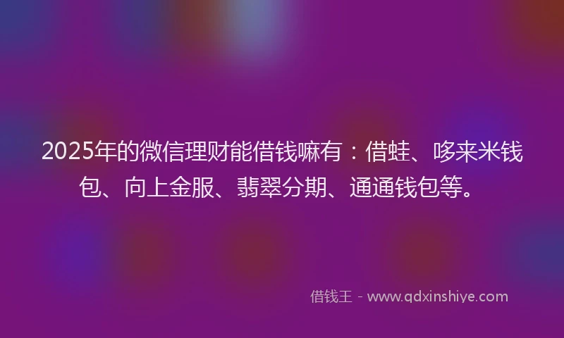 2025年的微信理财能借钱嘛有：借蛙、哆来米钱包、向上金服、翡翠分期、通通钱包等。