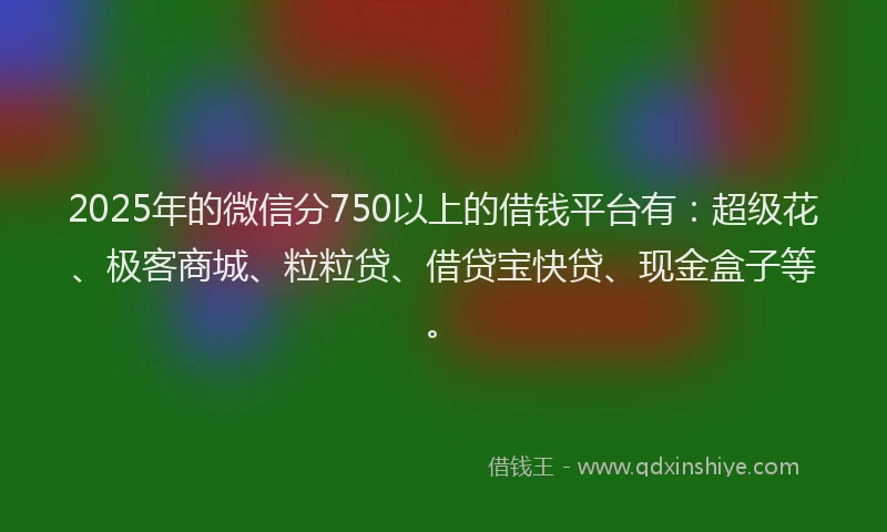 2025年的微信分750以上的借钱平台有：超级花、极客商城、粒粒贷、借贷宝快贷、现金盒子等。