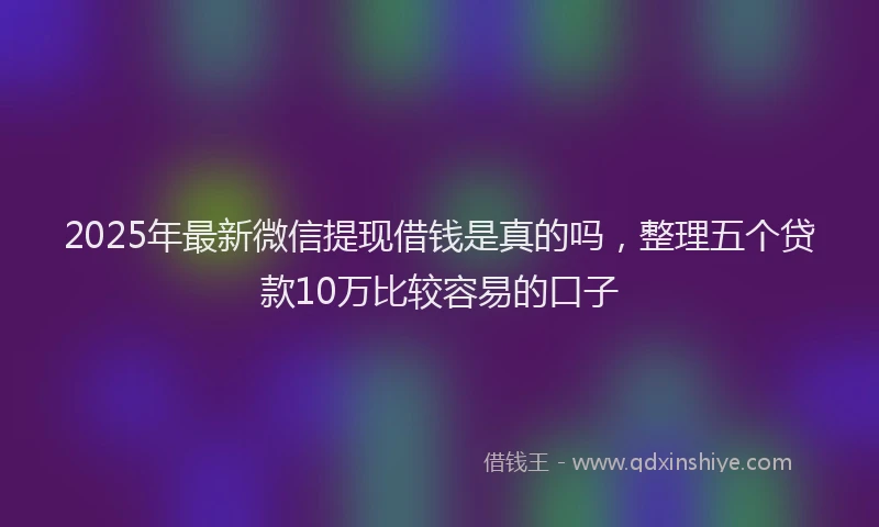 2025年最新微信提现借钱是真的吗，整理五个贷款10万比较容易的口子