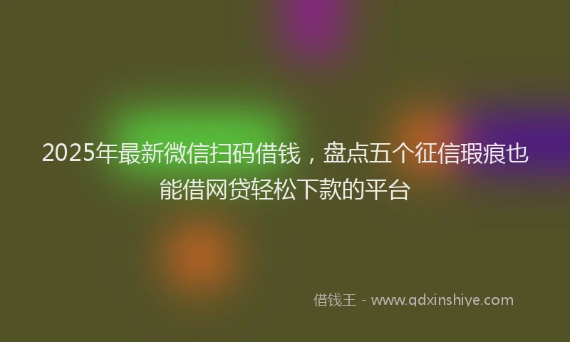 2025年最新微信扫码借钱，盘点五个征信瑕疵也能借网贷轻松下款的平台