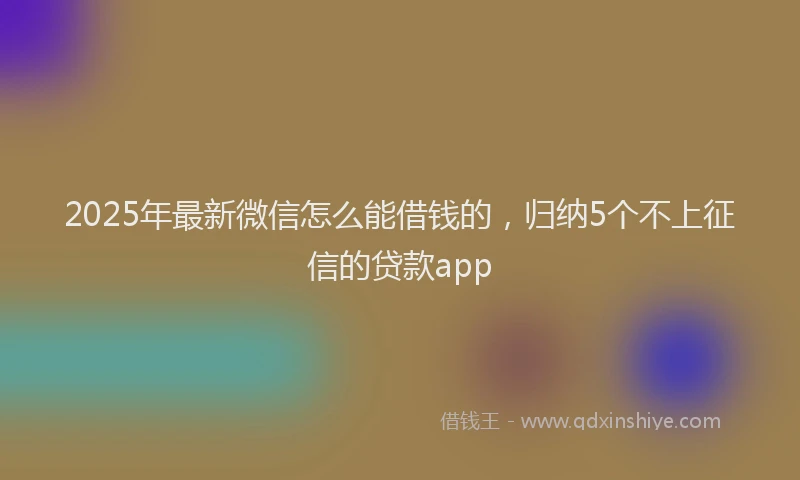 2025年最新微信怎么能借钱的，归纳5个不上征信的贷款app