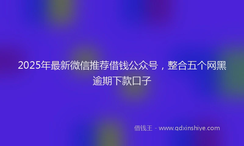 2025年最新微信推荐借钱公众号，整合五个网黑逾期下款口子