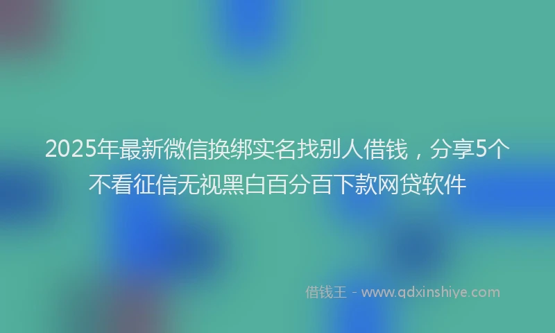 2025年最新微信换绑实名找别人借钱，分享5个不看征信无视黑白百分百下款网贷软件