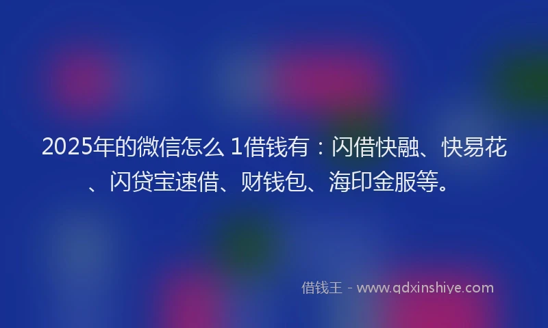 2025年的微信怎么 1借钱有：闪借快融、快易花、闪贷宝速借、财钱包、海印金服等。