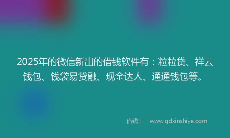 2025年的微信新出的借钱软件有：粒粒贷、祥云钱包、钱袋易贷融、现金达人、通通钱包等。