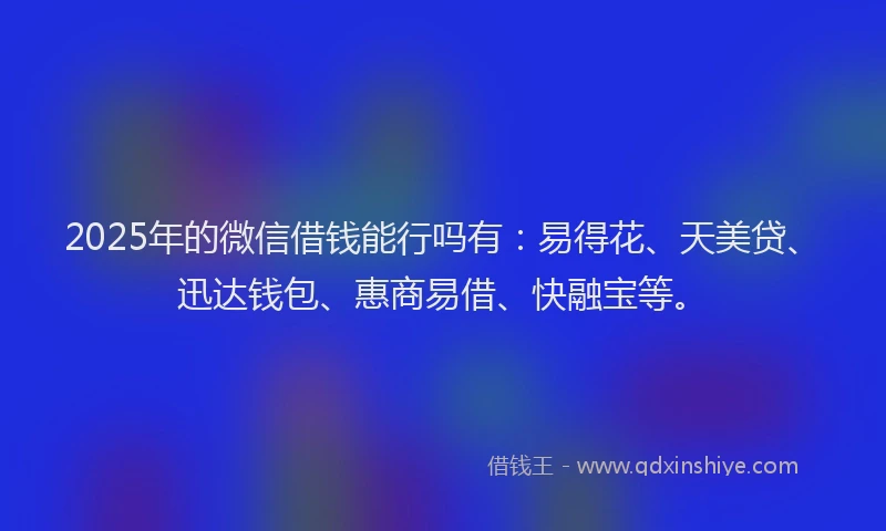 2025年的微信借钱能行吗有：易得花、天美贷、迅达钱包、惠商易借、快融宝等。