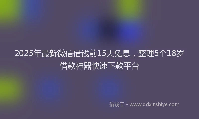 2025年最新微信借钱前15天免息，整理5个18岁借款神器快速下款平台