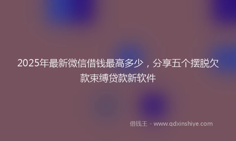 2025年最新微信借钱最高多少，分享五个摆脱欠款束缚贷款新软件