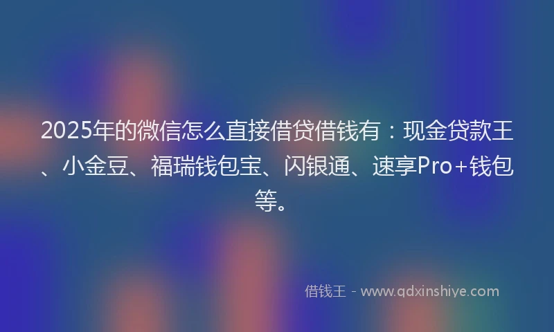 2025年的微信怎么直接借贷借钱有：现金贷款王、小金豆、福瑞钱包宝、闪银通、速享Pro+钱包等。