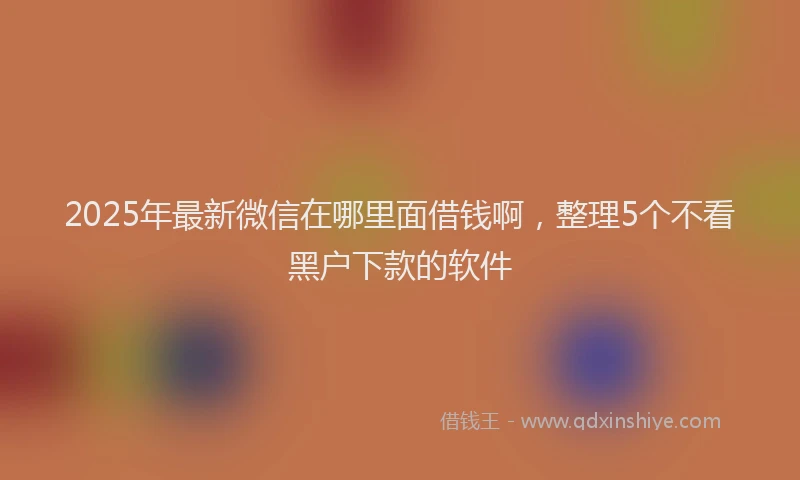 2025年最新微信在哪里面借钱啊，整理5个不看黑户下款的软件