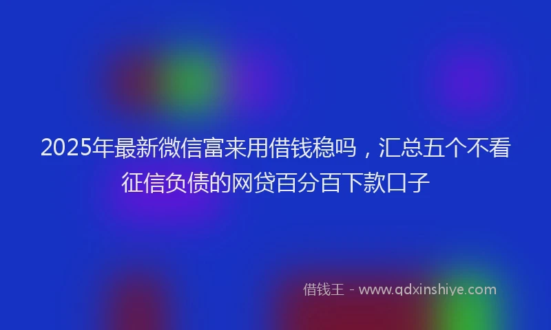 2025年最新微信富来用借钱稳吗，汇总五个不看征信负债的网贷百分百下款口子