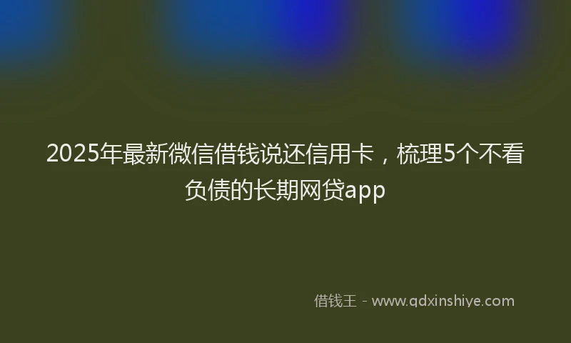 2025年最新微信借钱说还信用卡，梳理5个不看负债的长期网贷app