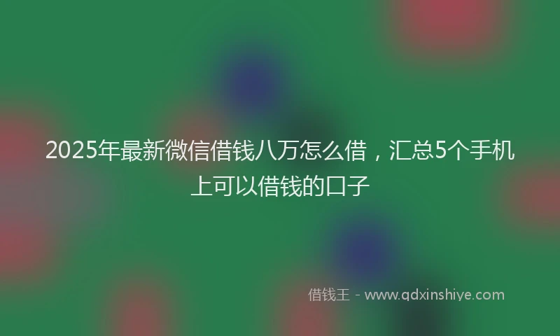 2025年最新微信借钱八万怎么借，汇总5个手机上可以借钱的口子