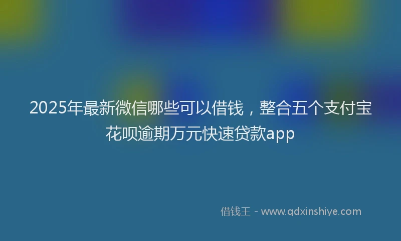 2025年最新微信哪些可以借钱，整合五个支付宝花呗逾期万元快速贷款app
