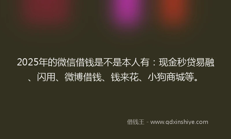 2025年的微信借钱是不是本人有：现金秒贷易融、闪用、微博借钱、钱来花、小狗商城等。