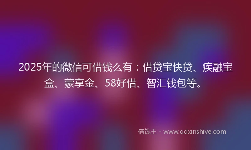 2025年的微信可借钱么有：借贷宝快贷、疾融宝盒、蒙享金、58好借、智汇钱包等。