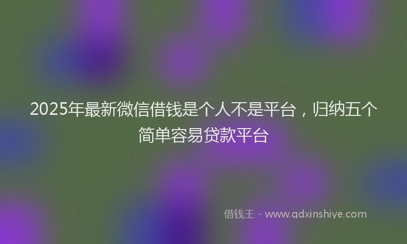 2025年最新微信借钱是个人不是平台，归纳五个简单容易贷款平台