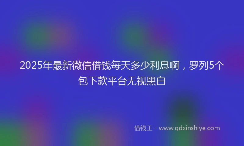 2025年最新微信借钱每天多少利息啊，罗列5个包下款平台无视黑白