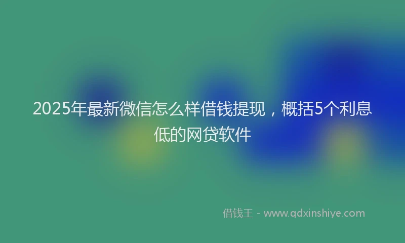 2025年最新微信怎么样借钱提现，概括5个利息低的网贷软件