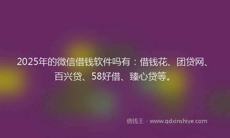 2025年的微信借钱软件吗有：借钱花、团贷网、百兴贷、58好借、臻心贷等。