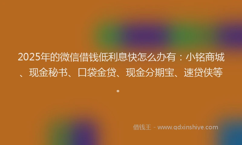 2025年的微信借钱低利息快怎么办有：小铭商城、现金秘书、口袋金贷、现金分期宝、速贷侠等。