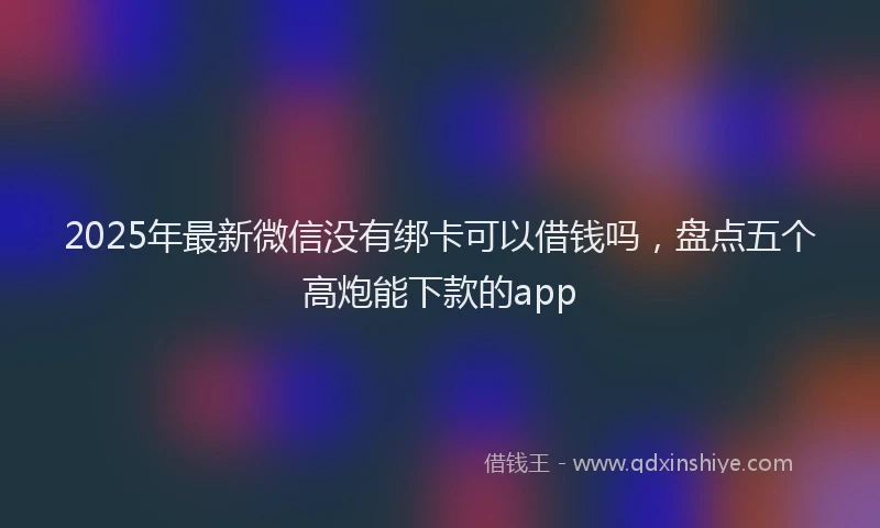 2025年最新微信没有绑卡可以借钱吗，盘点五个高炮能下款的app