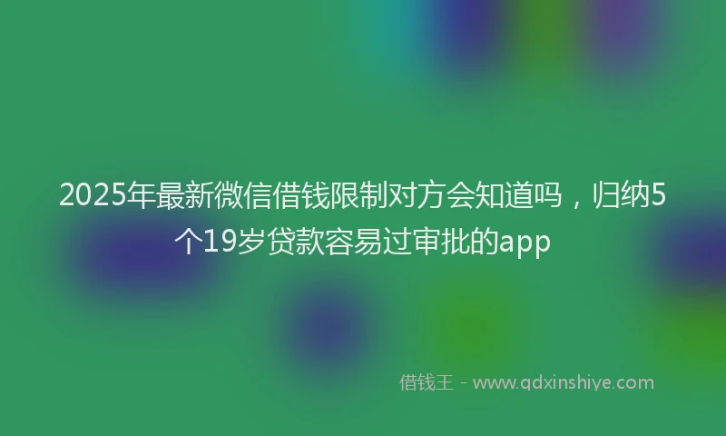 2025年最新微信借钱限制对方会知道吗，归纳5个19岁贷款容易过审批的app
