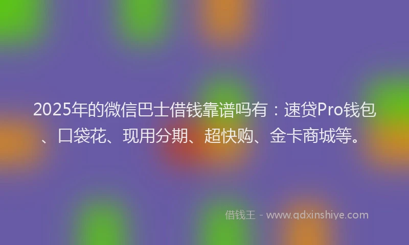 2025年的微信巴士借钱靠谱吗有：速贷Pro钱包、口袋花、现用分期、超快购、金卡商城等。