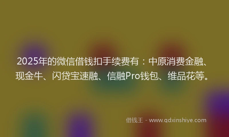 2025年的微信借钱扣手续费有：中原消费金融、现金牛、闪贷宝速融、信融Pro钱包、维品花等。