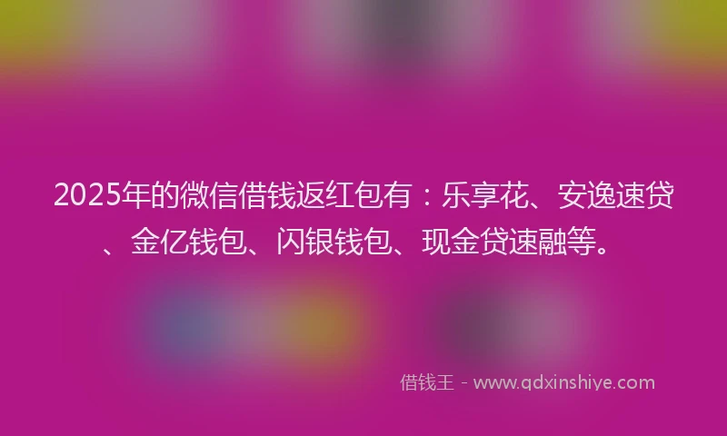 2025年的微信借钱返红包有：乐享花、安逸速贷、金亿钱包、闪银钱包、现金贷速融等。