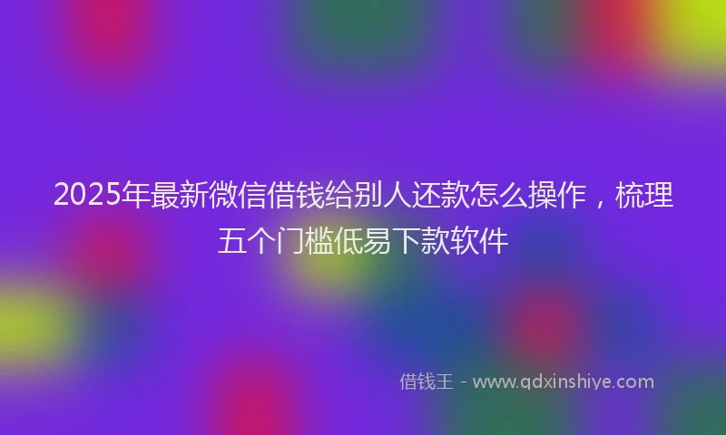 2025年最新微信借钱给别人还款怎么操作，梳理五个门槛低易下款软件