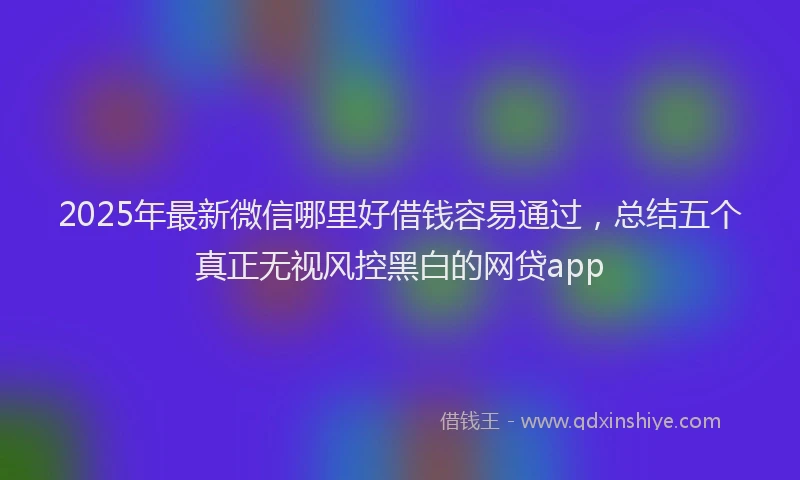 2025年最新微信哪里好借钱容易通过，总结五个真正无视风控黑白的网贷app