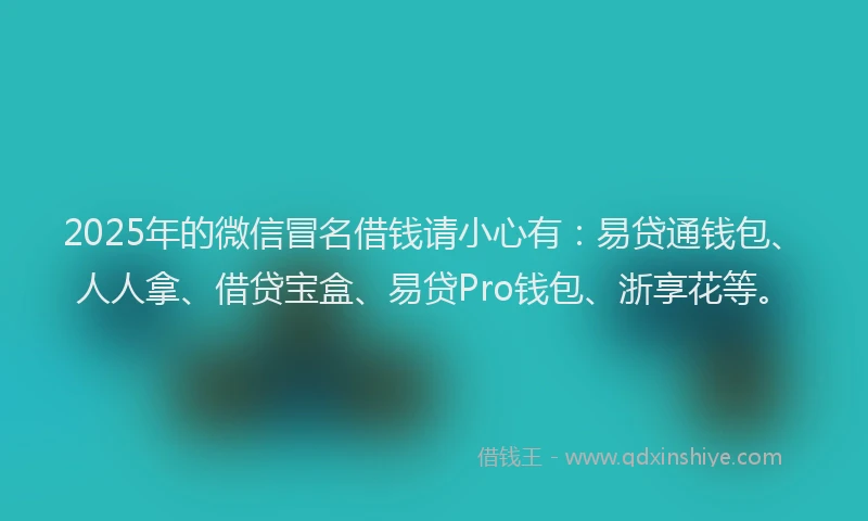 2025年的微信冒名借钱请小心有：易贷通钱包、人人拿、借贷宝盒、易贷Pro钱包、浙享花等。