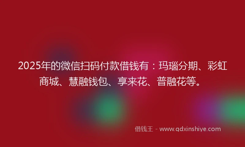 2025年的微信扫码付款借钱有：玛瑙分期、彩虹商城、慧融钱包、享来花、普融花等。