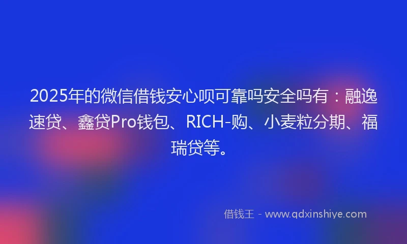 2025年的微信借钱安心呗可靠吗安全吗有：融逸速贷、鑫贷Pro钱包、RICH-购、小麦粒分期、福瑞贷等。