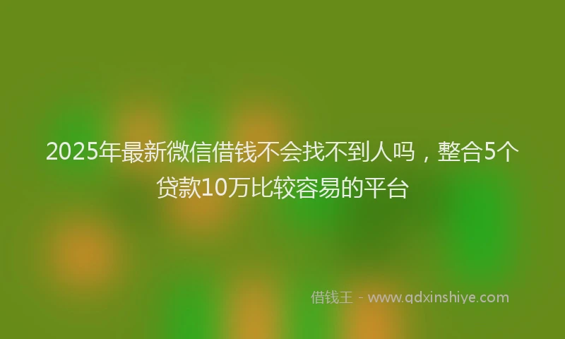 2025年最新微信借钱不会找不到人吗，整合5个贷款10万比较容易的平台