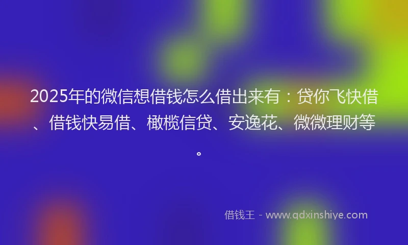 2025年的微信想借钱怎么借出来有：贷你飞快借、借钱快易借、橄榄信贷、安逸花、微微理财等。
