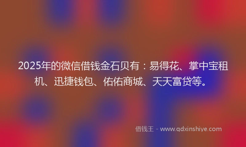 2025年的微信借钱金石贝有：易得花、掌中宝租机、迅捷钱包、佑佑商城、天天富贷等。