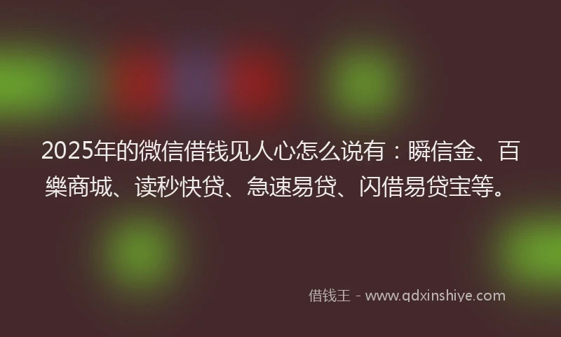 2025年的微信借钱见人心怎么说有：瞬信金、百樂商城、读秒快贷、急速易贷、闪借易贷宝等。
