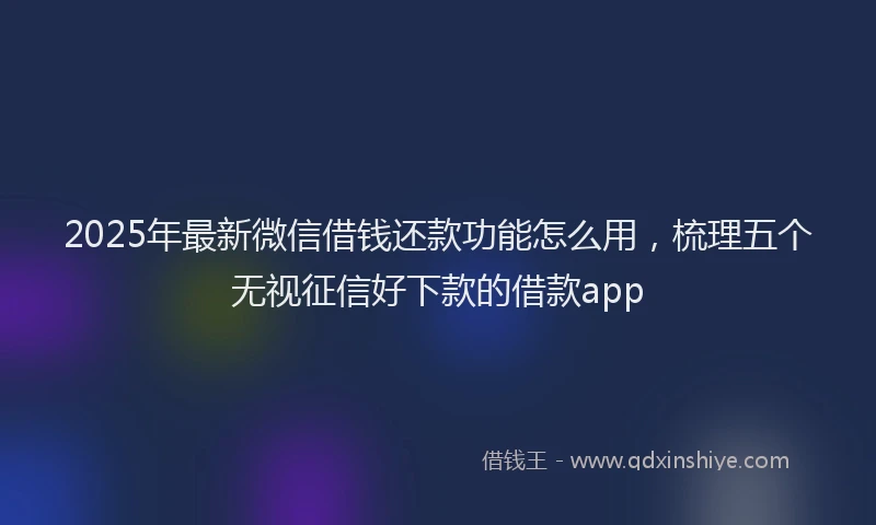 2025年最新微信借钱还款功能怎么用，梳理五个无视征信好下款的借款app