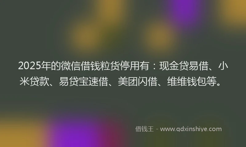 2025年的微信借钱粒货停用有：现金贷易借、小米贷款、易贷宝速借、美团闪借、维维钱包等。