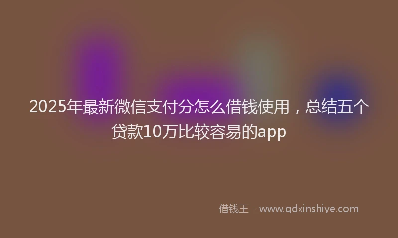 2025年最新微信支付分怎么借钱使用，总结五个贷款10万比较容易的app