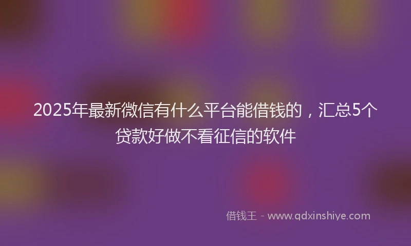 2025年最新微信有什么平台能借钱的，汇总5个贷款好做不看征信的软件