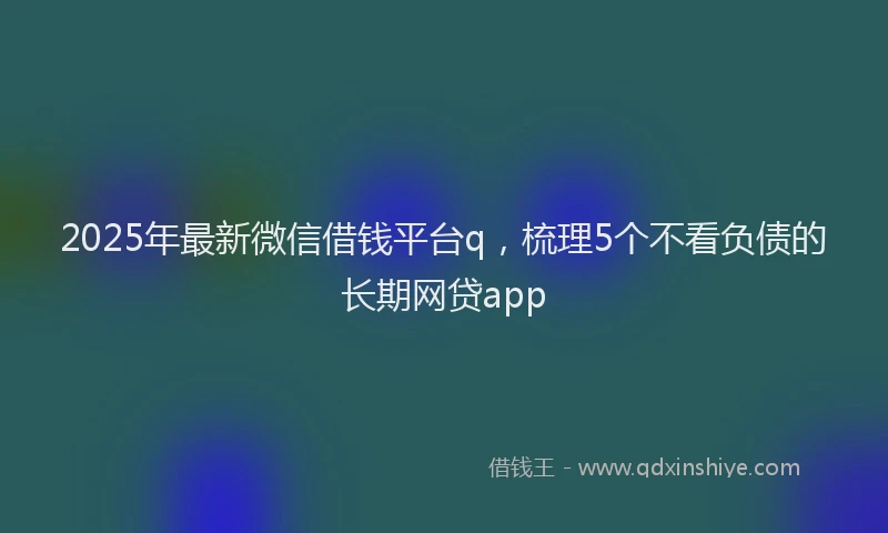 2025年最新微信借钱平台q，梳理5个不看负债的长期网贷app