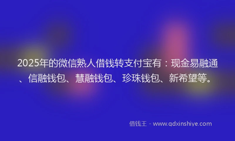 2025年的微信熟人借钱转支付宝有：现金易融通、信融钱包、慧融钱包、珍珠钱包、新希望等。