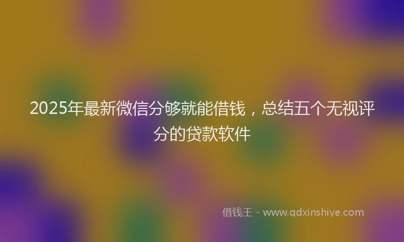 2025年最新微信分够就能借钱，总结五个无视评分的贷款软件