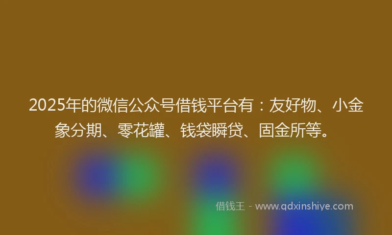 2025年的微信公众号借钱平台有：友好物、小金象分期、零花罐、钱袋瞬贷、固金所等。