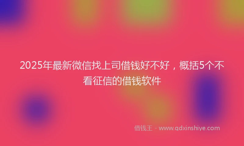 2025年最新微信找上司借钱好不好，概括5个不看征信的借钱软件