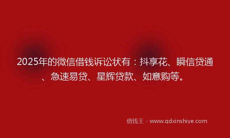2025年的微信借钱诉讼状有：抖享花、瞬信贷通、急速易贷、星辉贷款、如意购等。