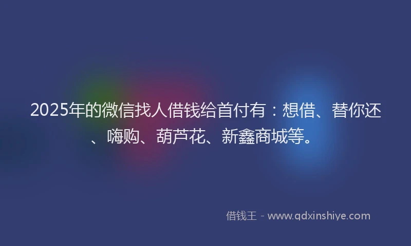 2025年的微信找人借钱给首付有：想借、替你还、嗨购、葫芦花、新鑫商城等。